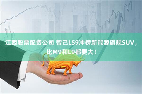 江西股票配资公司 智己LS9冲榜新能源旗舰SUV，比M9和L9都要大！