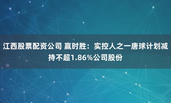 江西股票配资公司 赢时胜：实控人之一唐球计划减持不超1.86%公司股份