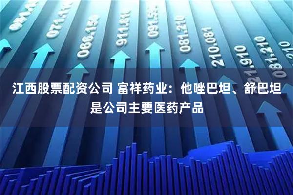 江西股票配资公司 富祥药业：他唑巴坦、舒巴坦是公司主要医药产品