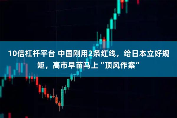 10倍杠杆平台 中国刚用2条红线，给日本立好规矩，高市早苗马上“顶风作案”