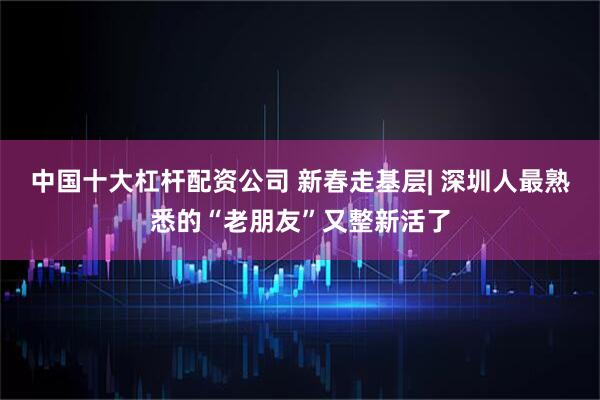 中国十大杠杆配资公司 新春走基层| 深圳人最熟悉的“老朋友”又整新活了