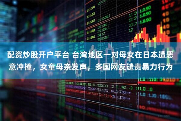 配资炒股开户平台 台湾地区一对母女在日本遭恶意冲撞，女童母亲发声，多国网友谴责暴力行为
