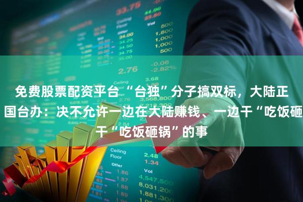 免费股票配资平台 “台独”分子搞双标，大陆正在查处！国台办：决不允许一边在大陆赚钱、一边干“吃饭砸锅”的事