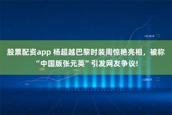 股票配资app 杨超越巴黎时装周惊艳亮相，被称“中国版张元英”引发网友争议!