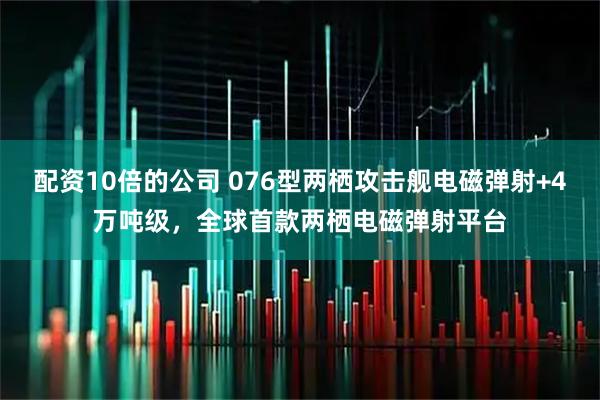 配资10倍的公司 076型两栖攻击舰电磁弹射+4万吨级，全球首款两栖电磁弹射平台