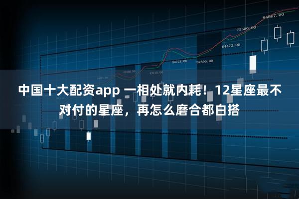 中国十大配资app 一相处就内耗！12星座最不对付的星座，再怎么磨合都白搭