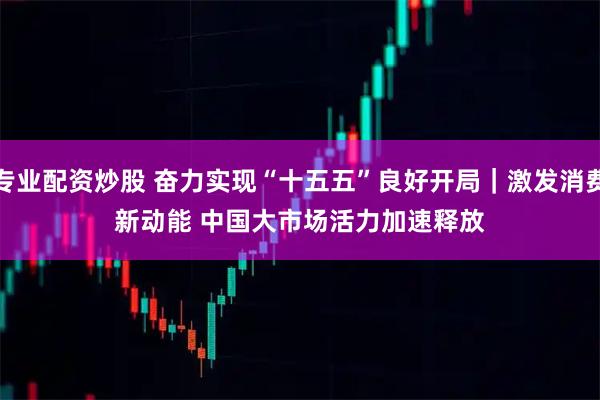 专业配资炒股 奋力实现“十五五”良好开局｜激发消费新动能 中国大市场活力加速释放